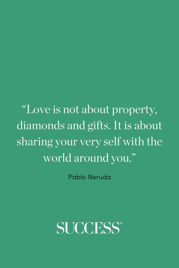 “Love is not about property, diamonds and gifts. It is about sharing your very self with the world around you.” —Pablo Neruda
